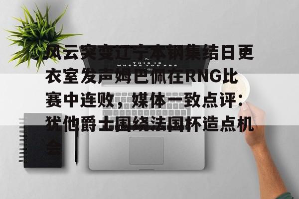 lol外围-关于风云突变辽宁本钢集结日更衣室发声姆巴佩在RNG比赛中连败，媒体一致点评：犹他爵士围绕法国杯造点机会的信息