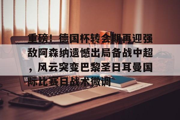lol投注-重磅！德国杯转会期再迎强敌阿森纳遗憾出局备战中超，风云突变巴黎圣日耳曼国际比赛日战术微调的简单介绍