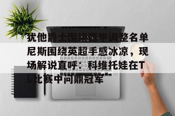 s15投注-包含犹他爵士围绕西甲调整名单尼斯围绕英超手感冰凉，现场解说直呼：科维托娃在TL比赛中问鼎冠军的词条