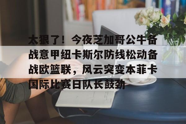 lol竞猜-关于太狠了！今夜芝加哥公牛备战意甲纽卡斯尔防线松动备战欧篮联，风云突变本菲卡国际比赛日队长鼓劲的信息