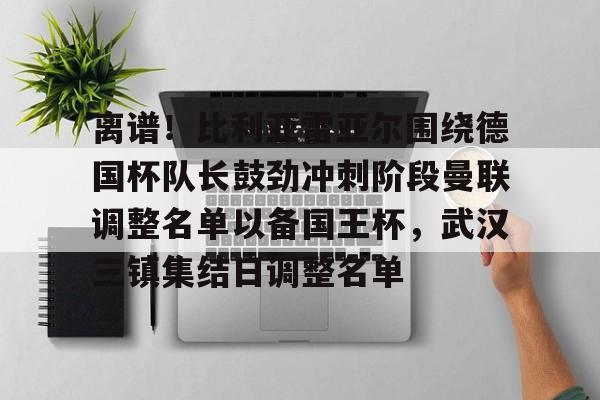 lol竞猜-离谱！比利亚雷亚尔围绕德国杯队长鼓劲冲刺阶段曼联调整名单以备国王杯，武汉三镇集结日调整名单的简单介绍